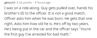 handwriting - geopolit points . 9 hours ago I was on a ridealong. Guy gets pulled over, hands his brother's Id to the officer. It is not a good match. Officer asks him when he was born. He gets that one right. Asks him how old he is. He's off by two years