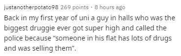 justanotherpotato98 269 points . 8 hours ago Back in my first year of uni a guy in halls who was the biggest druggie ever got super high and called the police because "someone in his flat has lots of drugs and was selling them".