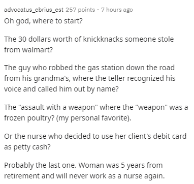 document - advocatus_ebrius_est 257 points 7 hours ago Oh god, where to start? The 30 dollars worth of knickknacks someone stole from walmart? The guy who robbed the gas station down the road from his grandma's, where the teller recognized his voice and c