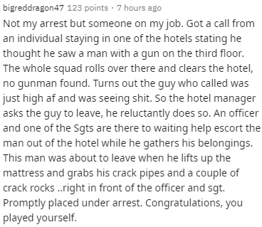 bigreddragon 47 123 points 7 hours ago Not my arrest but someone on my job. Got a call from an individual staying in one of the hotels stating he thought he saw a man with a gun on the third floor. The whole squad rolls over there and clears the hotel, no
