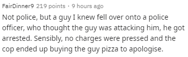 Fair Dinner 9 219 points 9 hours ago Not police, but a guy I knew fell over onto a police officer, who thought the guy was attacking him, he got arrested. Sensibly, no charges were pressed and the cop ended up buying the guy pizza to apologise.