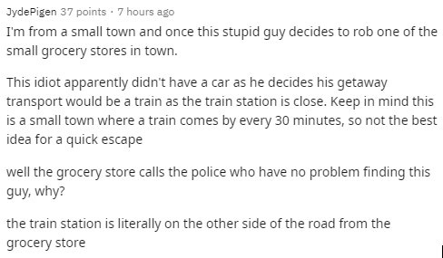 document - Jyde Pigen 37 points. 7 hours ago I'm from a small town and once this stupid guy decides to rob one of the small grocery stores in town. This idiot apparently didn't have a car as he decides his getaway transport would be a train as the train s
