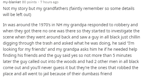 document - myblanket 80 points 7 hours ago Not my story but my grandfathers faintly remember so some details will be left out In was around the 1970's in Nh my grandpa responded to robbery and when they got there no one was there so they started to invest