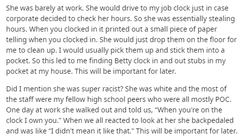 document - She was barely at work. She would drive to my job clock just in case corporate decided to check her hours. So she was essentially stealing hours. When you clocked in it printed out a small piece of paper telling when you clocked in. She would j