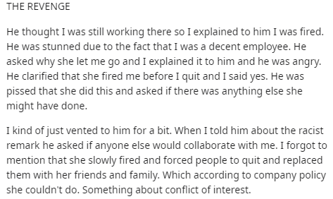 angle - The Revenge He thought I was still working there so I explained to him I was fired. He was stunned due to the fact that I was a decent employee. He asked why she let me go and I explained it to him and he was angry. He clarified that she fired me 