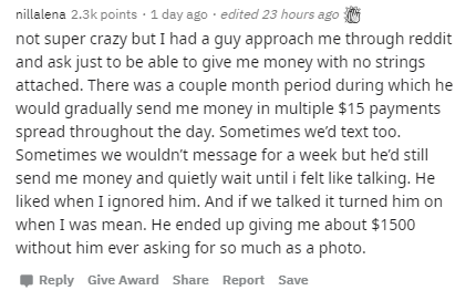 document - nillalena points . 1 day ago edited 23 hours ago not super crazy but I had a guy approach me through reddit and ask just to be able to give me money with no strings attached. There was a couple month period during which he would gradually send 