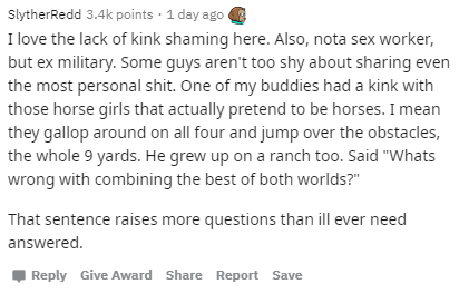 document - SlytherRedd points 1 day ago I love the lack of kink shaming here. Also, nota sex worker, but ex military. Some guys aren't too shy about sharing even the most personal shit. One of my buddies had a kink with those horse girls that actually pre