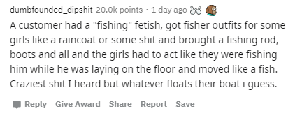 dumbfounded_dipshit points 1 day ago w A customer had a "fishing" fetish, got fisher outfits for some girls a raincoat or some shit and brought a fishing rod, boots and all and the girls had to act they were fishing him while he was laying on the floor an