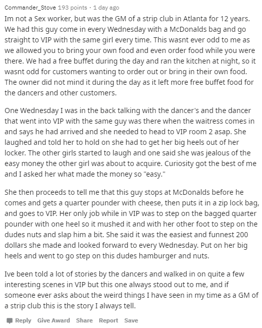 document - Commander_Stove 193 points . 1 day ago Im not a Sex worker, but was the Gm of a strip club in Atlanta for 12 years. We had this guy come in every Wednesday with a McDonalds bag and go straight to Vip with the same girl every time. This wasnt ev