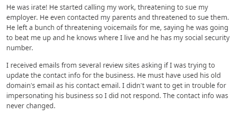 He was irate! He started calling my work, threatening to sue my employer. He even contacted my parents and threatened to sue them. He left a bunch of threatening voicemails for me, saying he was going to beat me up and he knows where I live and he has my…