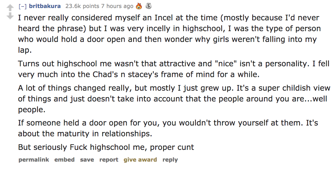 angle - britbakura points 7 hours ago 3 I never really considered myself an Incel at the time mostly because I'd never heard the phrase but I was very incelly in highschool, I was the type of person who would hold a door open and then wonder why girls wer