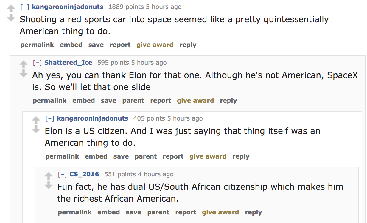document - kangarooninjadonuts 1889 points 5 hours ago Shooting a red sports car into space seemed a pretty quintessentially American thing to do. permalink embed save report give award Shattered_Ice 595 points 5 hours ago Ah yes, you can thank Elon for t