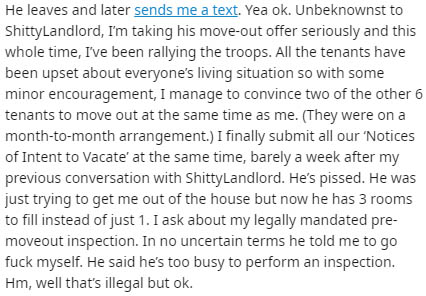 document - He leaves and later sends me a text. Yea ok. Unbeknownst to ShittyLandlord, I'm taking his moveout offer seriously and this whole time, I've been rallying the troops. All the tenants have been upset about everyone's living situation so with som