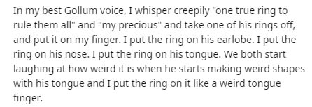 Text - In my best Gollum voice, I whisper creepily "one true ring to rule them all" and "my precious" and take one of his rings off, and put it on my finger. I put the ring on his earlobe. I put the ring on his nose. I put the ring on his tongue. We both 