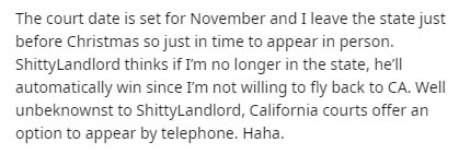 The court date is set for November and I leave the state just before Christmas so just in time to appear in person. Shitty Landlord thinks if I'm no longer in the state, he'll automatically win since I'm not willing to fly back to Ca. Well unbeknownst to…