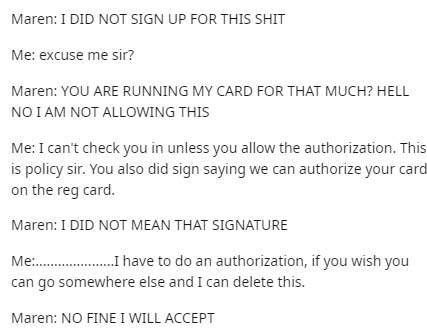 document - Maren I Did Not Sign Up For This Shit Me excuse me sir? Maren You Are Running My Card For That Much? Hell Noi Am Not Allowing This Me I can't check you in unless you allow the authorization. This is policy sir. You also did sign saying we can a