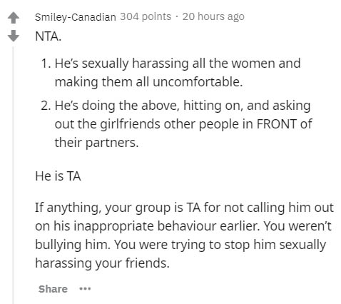 document - SmileyCanadian 304 points 20 hours ago Nta 1. He's sexually harassing all the women and making them all uncomfortable. 2. He's doing the above, hitting on, and asking out the girlfriends other people in Front of their partners. He is Ta If anyt