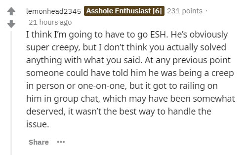document - lemonhead2345 Asshole Enthusiast 6 231 points 21 hours ago I think I'm going to have to go Esh. He's obviously super creepy, but I don't think you actually solved anything with what you said. At any previous point someone could have told him he