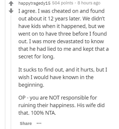 document - happytragedy15 504 points . 8 hours ago I agree. I was cheated on and found out about it 12 years later. We didn't have kids when it happened, but we went on to have three before I found out. I was more devastated to know that he had lied to me