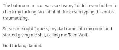 Keiji Akaashi - The bathroom mirror was so steamy I didn't even bother to check my fucking face ahhhhh fuck even typing this out is traumatizing. Serves me right I guess; my dad came into my room and started giving me shit, calling me Teen Wolf. God fucki