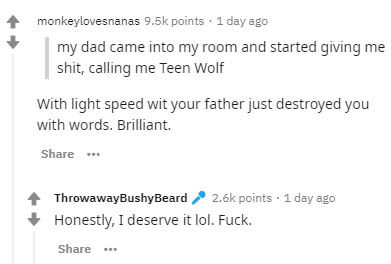 document - monkeylovesnanas points . 1 day ago my dad came into my room and started giving me shit, calling me Teen Wolf With light speed wit your father just destroyed you with words. Brilliant. ThrowawayBushyBeard points. 1 day ago Honestly, I deserve i