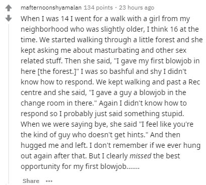 mafternoonshyamalan 134 points 23 hours ago When I was 14 I went for a walk with a girl from my neighborhood who was slightly older, I think 16 at the time. We started walking through a little forest and she kept asking me about masturbating and other sex