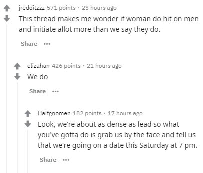 document - jredditzzz 571 points 23 hours ago This thread makes me wonder if woman do hit on men and initiate allot more than we say they do. elizahan 426 points . 21 hours ago We do Halfgnomen 182 points 17 hours ago Look, we're about as dense as lead so