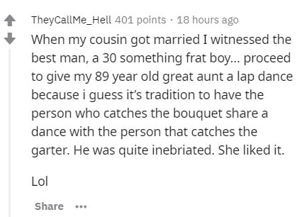 document - TheyCallMe_Hell 401 points 18 hours ago When my cousin got married I witnessed the best man, a 30 something frat boy... proceed to give my 89 year old great aunt a lap dance because i guess it's tradition to have the person who catches the bouq