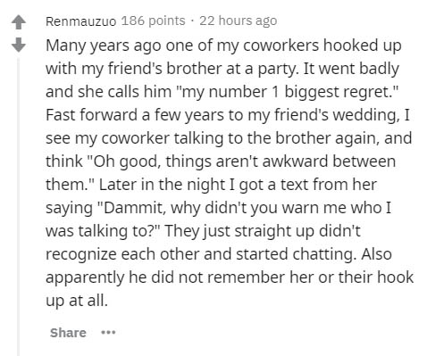 Renmauzuo 186 points 22 hours ago Many years ago one of my coworkers hooked up with my friend's brother at a party. It went badly and she calls him "my number 1 biggest regret." Fast forward a few years to my friend's wedding, I see my coworker talking to