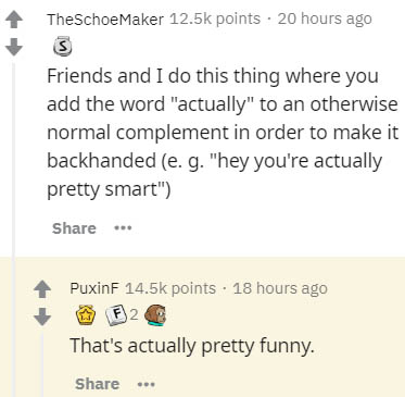 document - TheSchoeMaker points . 20 hours ago 3 Friends and I do this thing where you add the word "actually" to an otherwise normal complement in order to make it backhanded e. g. "hey you're actually pretty smart" PuxinF points 18 hours ago F2 That's a