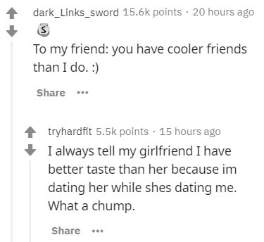 document - dark_Links_sword points. 20 hours ago To my friend you have cooler friends than I do. ... tryhardfit points . 15 hours ago I always tell my girlfriend I have better taste than her because im dating her while shes dating me. What a chump.