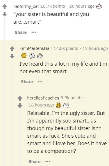 document - hatformy_cat points 20 hours ago e "your sister is beautiful and you are...smart" FinnMertens Hair points. 17 hours ago I've heard this a lot in my life and I'm not even that smart. herelies Peaches points 16 hours ago Relatable, I'm the ugly s