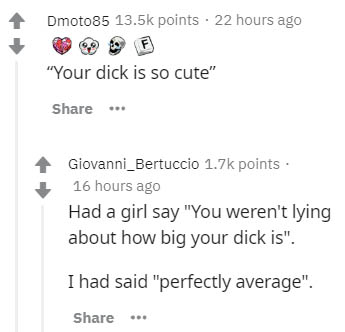 document - Dmoto85 points . 22 hours ago "Your dick is so cute" Giovanni_Bertuccio points 16 hours ago Had a girl say "You weren't lying about how big your dick is". I had said "perfectly average". .