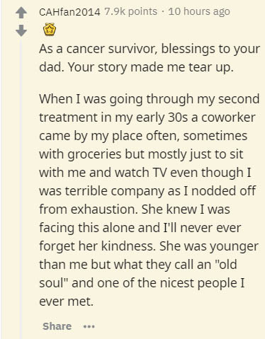 document - CAHfan2014 points 10 hours ago As a cancer survivor, blessings to your dad. Your story made me tear up. When I was going through my second treatment in my early 30s a coworker came by my place often, sometimes with groceries but mostly just to 