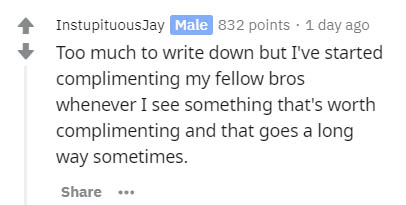 having people's home addresses - InstupituousJay Male 832 points . 1 day ago Too much to write down but I've started complimenting my fellow bros whenever I see something that's worth complimenting and that goes a long way sometimes.