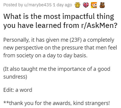 document - Posted by umarybe435 1 day ago Se What is the most impactful thing you have learned from rAskMen? Personally, it has given me 23F a completely new perspective on the pressure that men feel from society on a day to day basis. It also taught me t