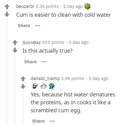 document - beuzarbi points . 1 day ago Cum is easier to clean with cold water ... SonnBaz 611 points . 1 day ago Is this actually true? danald_tramp points . 1 day ago Yes, because hot water denatures the proteins, as in cooks it a scrambled cum egg. ...