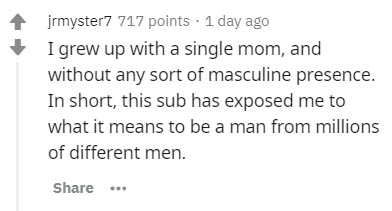 jrmyster7 717 points . 1 day ago I grew up with a single mom, and without any sort of masculine presence. In short, this sub has exposed me to what it means to be a man from millions of different men. ...