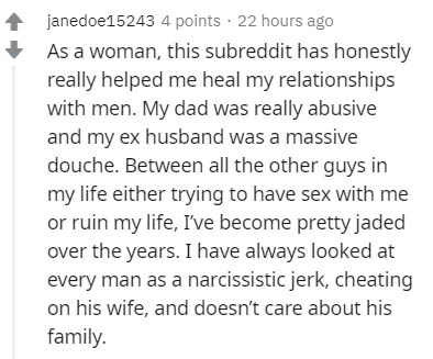 janedoe15243 4 points . 22 hours ago As a woman, this subreddit has honestly really helped me heal my relationships with men. My dad was really abusive and my ex husband was a massive douche. Between all the other guys in my life either trying to have sex