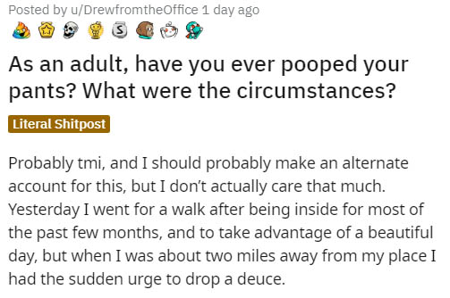 document - Posted by uDrewfromtheOffice 1 day ago As an adult, have you ever pooped your pants? What were the circumstances? Literal Shitpost Probably tmi, and I should probably make an alternate account for this, but I don't actually care that much. Yest