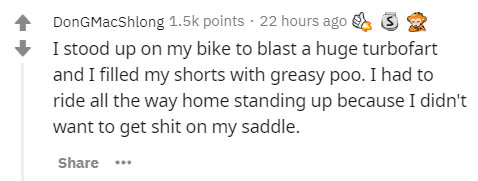 Don GMacShlong points. 22 hours ago S I stood up on my bike to blast a huge turbofart and I filled my shorts with greasy poo. I had to ride all the way home standing up because I didn't want to get shit on my saddle.