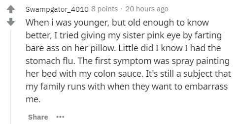 Swampgator_4010 8 points. 20 hours ago When I was younger, but old enough to know better, I tried giving my sister pink eye by farting bare ass on her pillow. Little did I know I had the stomach flu. The first symptom was spray painting her bed with my…
