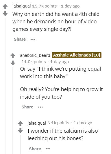 document - jaisaiquai points. 1 day ago Why on earth did he want a 4th child when he demands an hour of video games every single day?! ... anabolic_beard Asshole Aficionado 10 points . 1 day ago Or say "I think we're putting equal work into this baby" Oh 