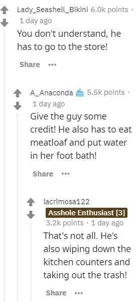 document - Lady_Seashell_Bikini 6.Ok points 1 day ago You don't understand, he has to go to the store! . A_Anaconda points. 1 day ago Give the guy some credit! He also has to eat meatloaf and put water in her foot bath! lacrimosa122 Asshole Enthusiast 3 p