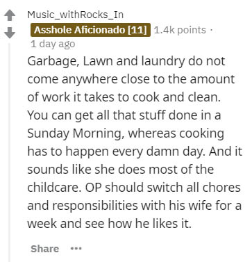 document - Music_with Rocks_In Asshole Aficionado 11 points 1 day ago Garbage, Lawn and laundry do not come anywhere close to the amount of work it takes to cook and clean. You can get all that stuff done in a Sunday Morning, whereas cooking has to happen