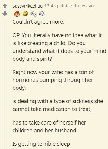 document - SassyPikachuu points . 1 day ago Couldn't agree more. Op. You literally have no idea what it is creating a child. Do you understand what it does to your mind body and spirit? Right now your wife has a ton of hormones pumping through her body, i