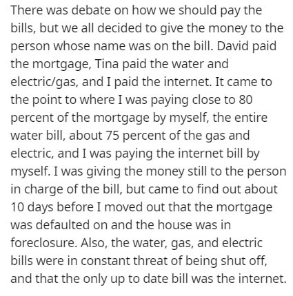 document - There was debate on how we should pay the bills, but we all decided to give the money to the person whose name was on the bill. David paid the mortgage, Tina paid the water and electricgas, and I paid the internet. It came to the point to where