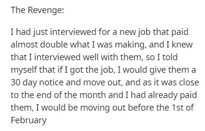The Revenge I had just interviewed for a new job that paid almost double what I was making, and I knew that I interviewed well with them, so I told myself that if I got the job, I would give them a 30 day notice and move out, and as it was close to the en