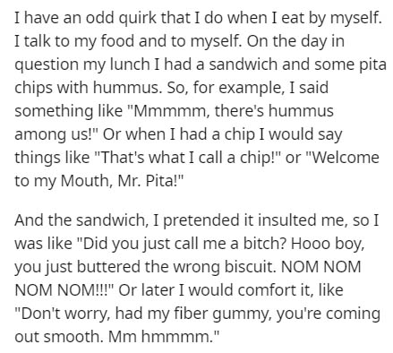 document - I have an odd quirk that I do when I eat by myself. I talk to my food and to myself. On the day in question my lunch I had a sandwich and some pita chips with hummus. So, for example, I said something "Mmmmm, there's hummus among us!" Or when I