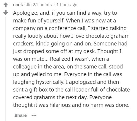Health - opetastic 81 points. 1 hour ago Apologize, and, if you can find a way, try to make fun of yourself. When I was new at a company on a conference call, I started talking really loudly about how I love chocolate graham crackers, kinda going on and o